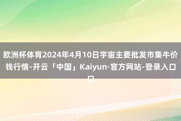 欧洲杯体育2024年4月10日宇宙主要批发市集牛价钱行情-开云「中国」Kaiyun·官方网站-登录入口