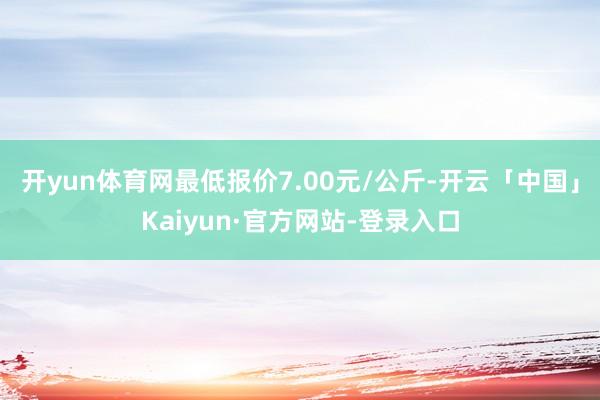 开yun体育网最低报价7.00元/公斤-开云「中国」Kaiyun·官方网站-登录入口