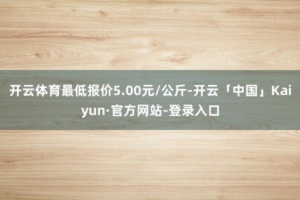 开云体育最低报价5.00元/公斤-开云「中国」Kaiyun·官方网站-登录入口