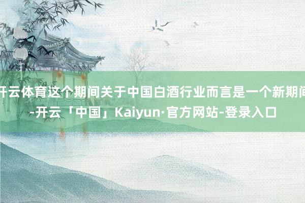 开云体育这个期间关于中国白酒行业而言是一个新期间-开云「中国」Kaiyun·官方网站-登录入口