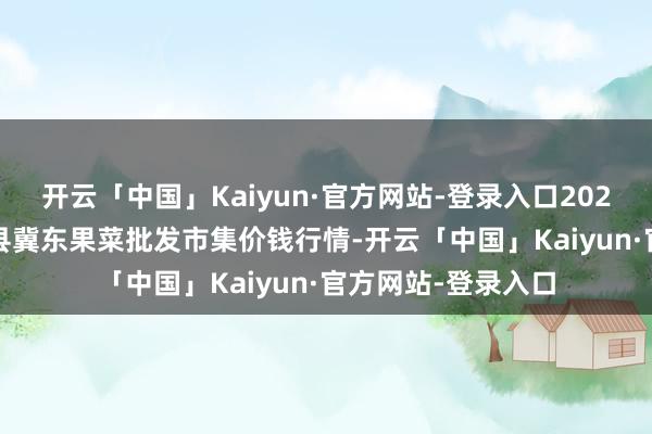 开云「中国」Kaiyun·官方网站-登录入口2024年4月14日乐亭县冀东果菜批发市集价钱行情-开云「中国」Kaiyun·官方网站-登录入口