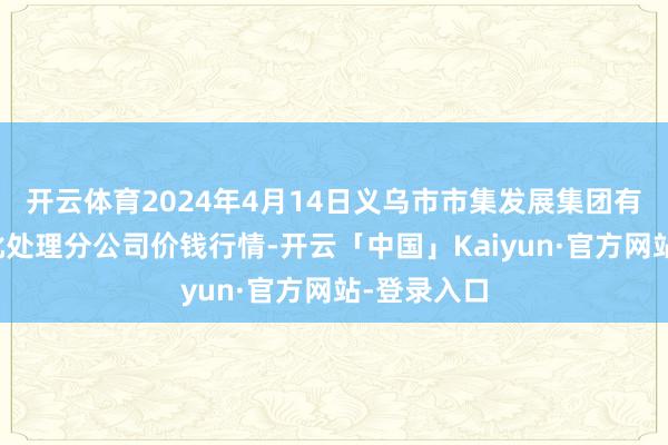 开云体育2024年4月14日义乌市市集发展集团有限公司农批处理分公司价钱行情-开云「中国」Kaiyun·官方网站-登录入口