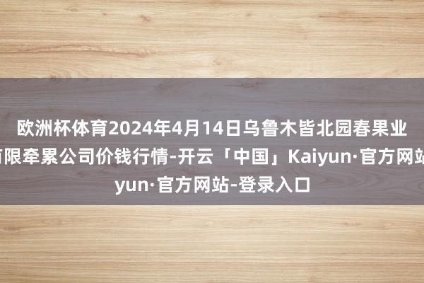 欧洲杯体育2024年4月14日乌鲁木皆北园春果业指标贬责有限牵累公司价钱行情-开云「中国」Kaiyun·官方网站-登录入口