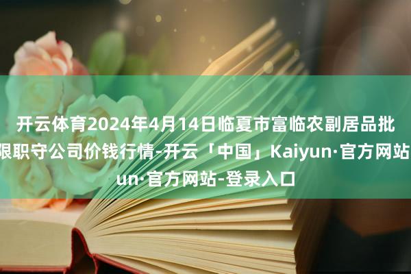 开云体育2024年4月14日临夏市富临农副居品批发阛阓有限职守公司价钱行情-开云「中国」Kaiyun·官方网站-登录入口