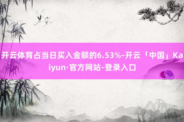 开云体育占当日买入金额的6.53%-开云「中国」Kaiyun·官方网站-登录入口