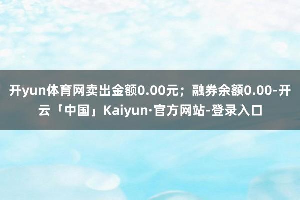 开yun体育网卖出金额0.00元；融券余额0.00-开云「中国」Kaiyun·官方网站-登录入口