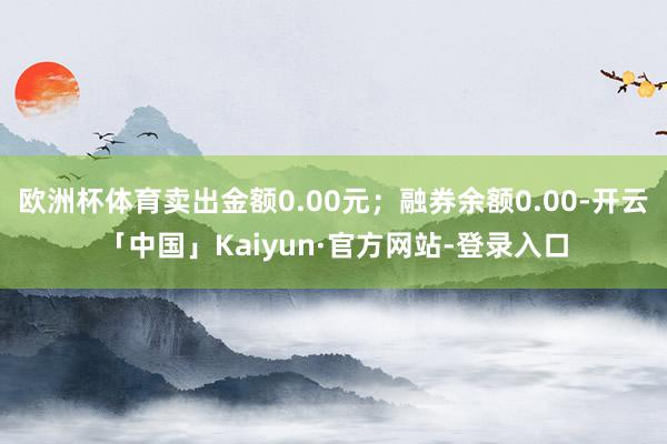 欧洲杯体育卖出金额0.00元；融券余额0.00-开云「中国」Kaiyun·官方网站-登录入口