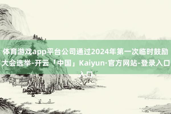 体育游戏app平台公司通过2024年第一次临时鼓励大会选举-开云「中国」Kaiyun·官方网站-登录入口