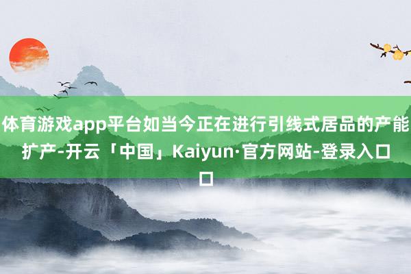 体育游戏app平台如当今正在进行引线式居品的产能扩产-开云「中国」Kaiyun·官方网站-登录入口