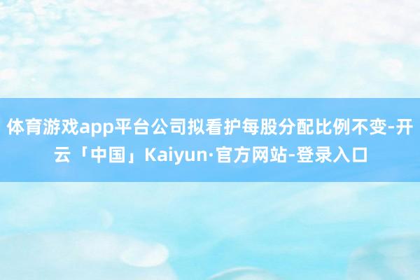 体育游戏app平台公司拟看护每股分配比例不变-开云「中国」Kaiyun·官方网站-登录入口