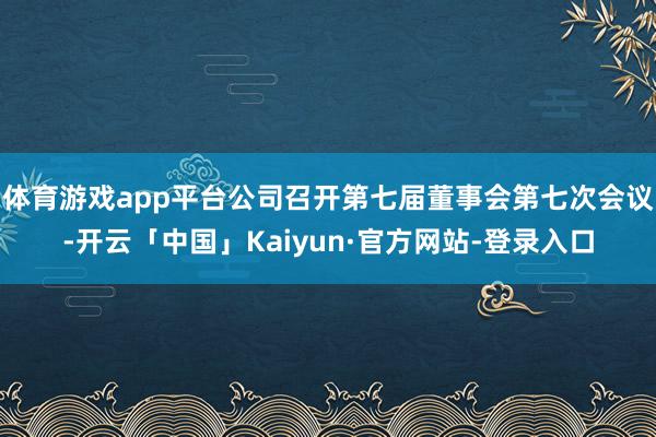 体育游戏app平台公司召开第七届董事会第七次会议-开云「中国」Kaiyun·官方网站-登录入口