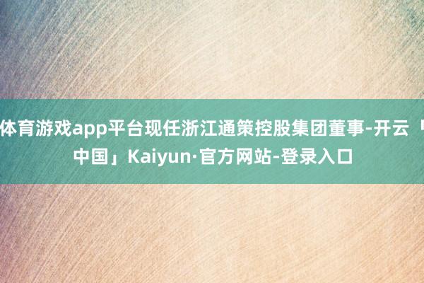 体育游戏app平台现任浙江通策控股集团董事-开云「中国」Kaiyun·官方网站-登录入口