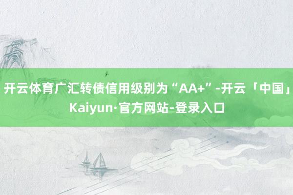 开云体育广汇转债信用级别为“AA+”-开云「中国」Kaiyun·官方网站-登录入口