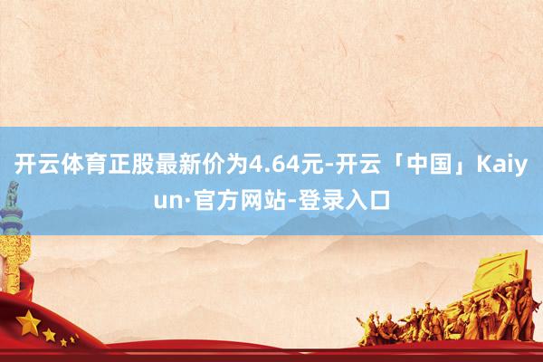 开云体育正股最新价为4.64元-开云「中国」Kaiyun·官方网站-登录入口