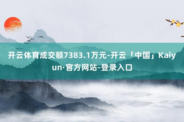 开云体育成交额7383.1万元-开云「中国」Kaiyun·官方网站-登录入口