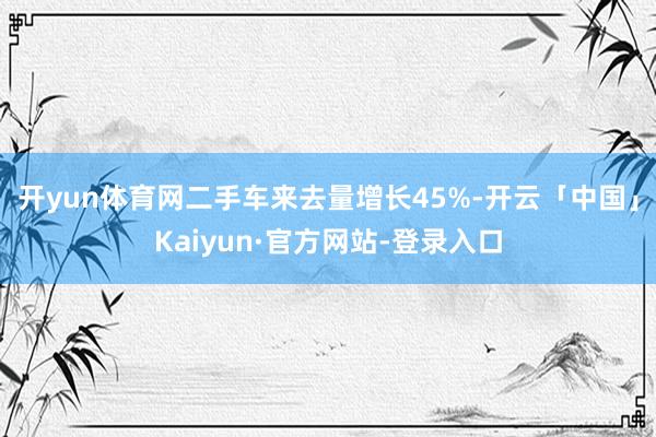 开yun体育网二手车来去量增长45%-开云「中国」Kaiyun·官方网站-登录入口