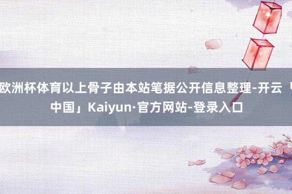 欧洲杯体育以上骨子由本站笔据公开信息整理-开云「中国」Kaiyun·官方网站-登录入口