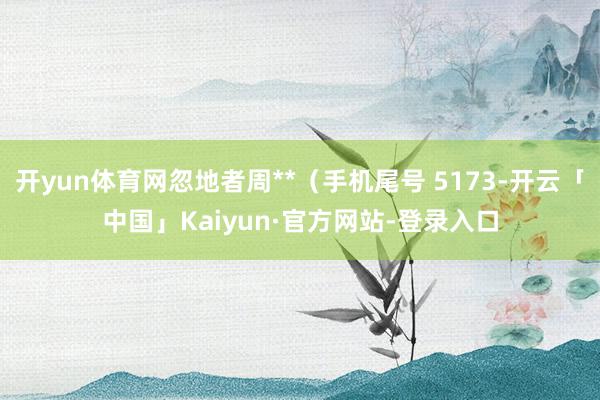 开yun体育网忽地者周**（手机尾号 5173-开云「中国」Kaiyun·官方网站-登录入口