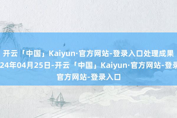 开云「中国」Kaiyun·官方网站-登录入口处理成果：2024年04月25日-开云「中国」Kaiyun·官方网站-登录入口