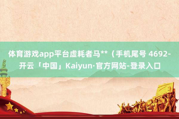 体育游戏app平台虚耗者马**（手机尾号 4692-开云「中国」Kaiyun·官方网站-登录入口