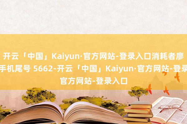 开云「中国」Kaiyun·官方网站-登录入口消耗者廖**（手机尾号 5662-开云「中国」Kaiyun·官方网站-登录入口