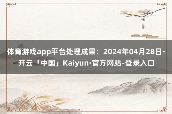 体育游戏app平台处理成果：2024年04月28日-开云「中国」Kaiyun·官方网站-登录入口