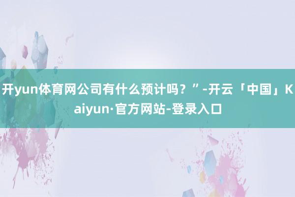 开yun体育网公司有什么预计吗？”-开云「中国」Kaiyun·官方网站-登录入口