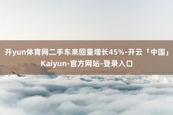 开yun体育网二手车来回量增长45%-开云「中国」Kaiyun·官方网站-登录入口