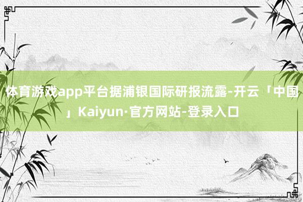 体育游戏app平台　　据浦银国际研报流露-开云「中国」Kaiyun·官方网站-登录入口