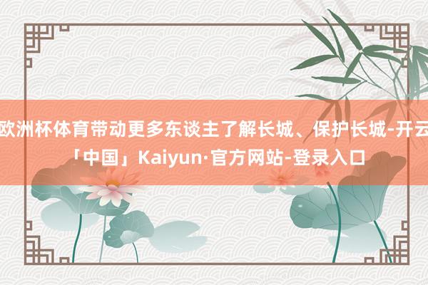 欧洲杯体育带动更多东谈主了解长城、保护长城-开云「中国」Kaiyun·官方网站-登录入口