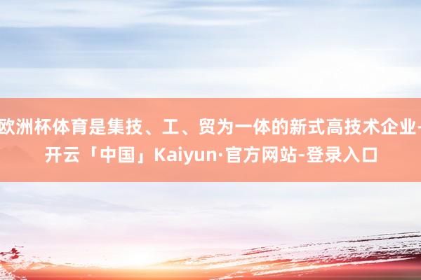 欧洲杯体育是集技、工、贸为一体的新式高技术企业-开云「中国」Kaiyun·官方网站-登录入口