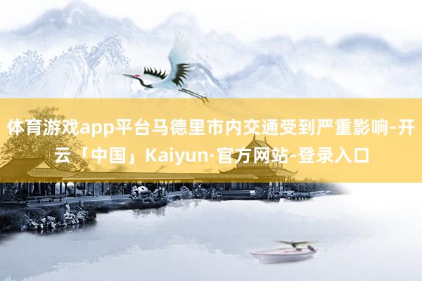 体育游戏app平台马德里市内交通受到严重影响-开云「中国」Kaiyun·官方网站-登录入口