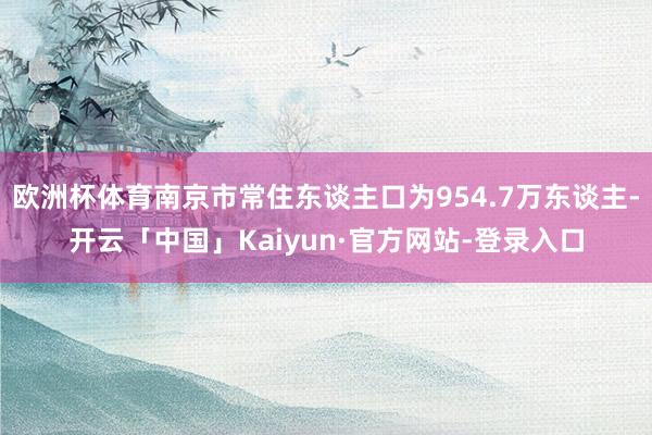 欧洲杯体育南京市常住东谈主口为954.7万东谈主-开云「中国」Kaiyun·官方网站-登录入口