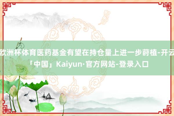 欧洲杯体育医药基金有望在持仓量上进一步莳植-开云「中国」Kaiyun·官方网站-登录入口