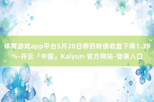 体育游戏app平台5月28日柳药转债收盘下降1.39%-开云「中国」Kaiyun·官方网站-登录入口