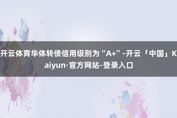 开云体育华体转债信用级别为“A+”-开云「中国」Kaiyun·官方网站-登录入口