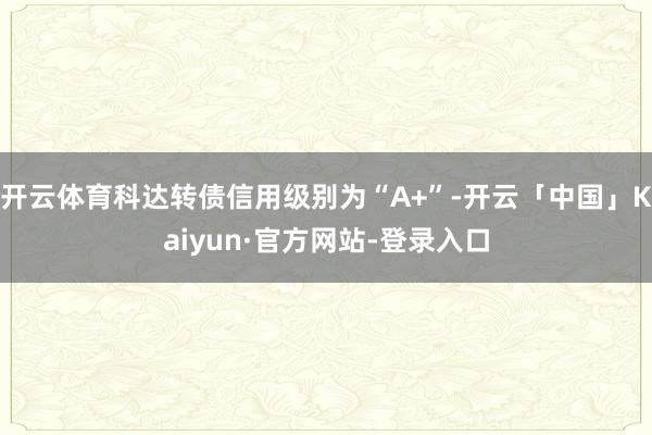 开云体育科达转债信用级别为“A+”-开云「中国」Kaiyun·官方网站-登录入口