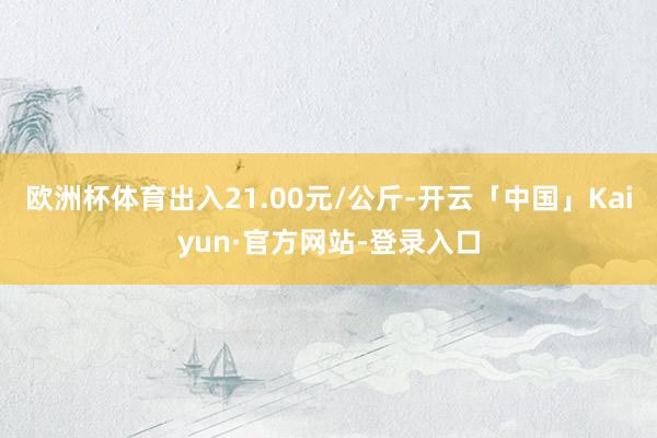 欧洲杯体育出入21.00元/公斤-开云「中国」Kaiyun·官方网站-登录入口