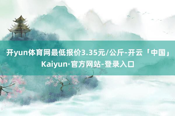 开yun体育网最低报价3.35元/公斤-开云「中国」Kaiyun·官方网站-登录入口