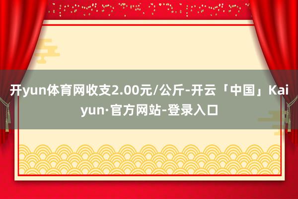 开yun体育网收支2.00元/公斤-开云「中国」Kaiyun·官方网站-登录入口