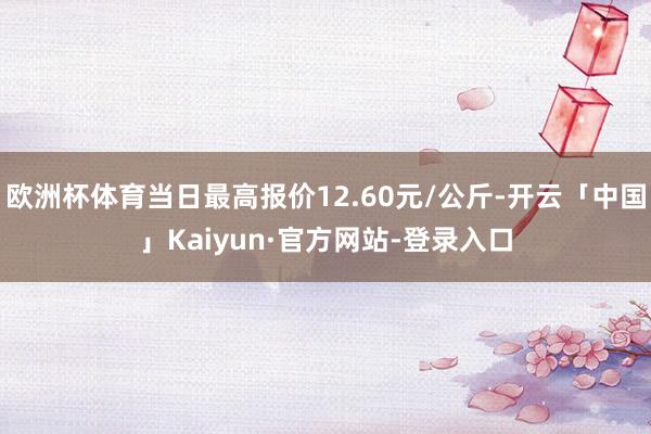 欧洲杯体育当日最高报价12.60元/公斤-开云「中国」Kaiyun·官方网站-登录入口