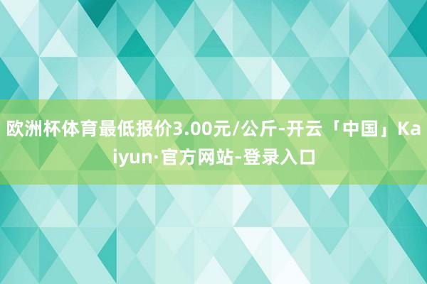 欧洲杯体育最低报价3.00元/公斤-开云「中国」Kaiyun·官方网站-登录入口