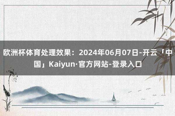 欧洲杯体育处理效果：2024年06月07日-开云「中国」Kaiyun·官方网站-登录入口