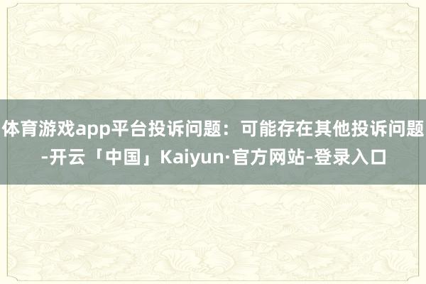 体育游戏app平台投诉问题：可能存在其他投诉问题-开云「中国」Kaiyun·官方网站-登录入口