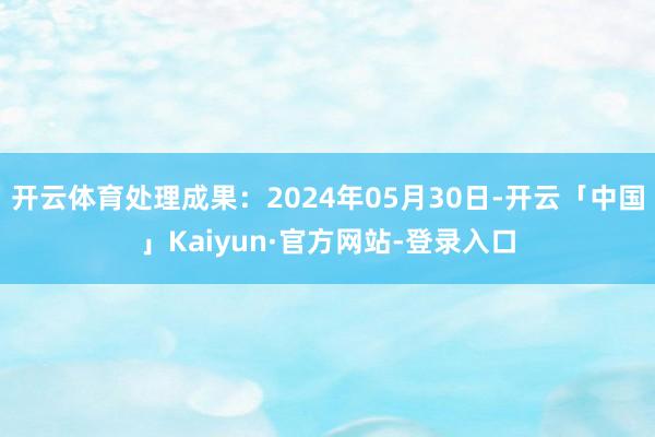 开云体育处理成果：2024年05月30日-开云「中国」Kaiyun·官方网站-登录入口