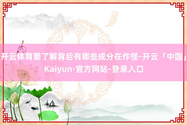 开云体育要了解背后有哪些成分在作怪-开云「中国」Kaiyun·官方网站-登录入口