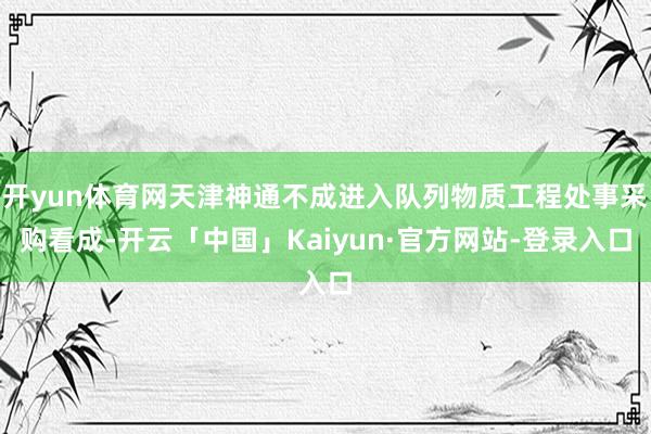 开yun体育网天津神通不成进入队列物质工程处事采购看成-开云「中国」Kaiyun·官方网站-登录入口