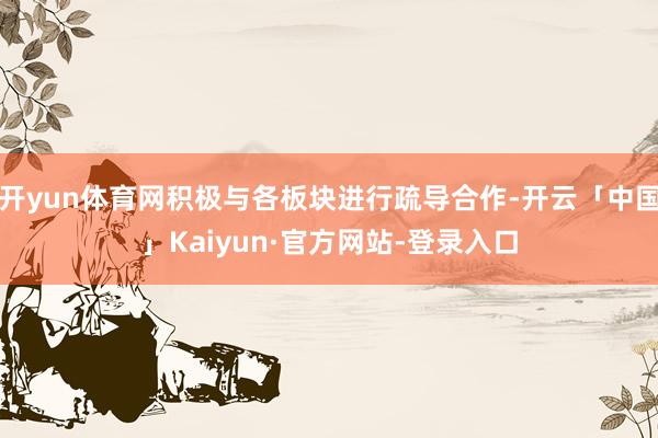 开yun体育网积极与各板块进行疏导合作-开云「中国」Kaiyun·官方网站-登录入口