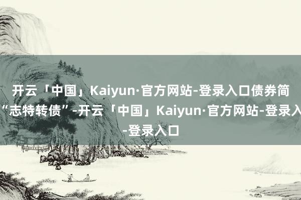 开云「中国」Kaiyun·官方网站-登录入口债券简称“志特转债”-开云「中国」Kaiyun·官方网站-登录入口