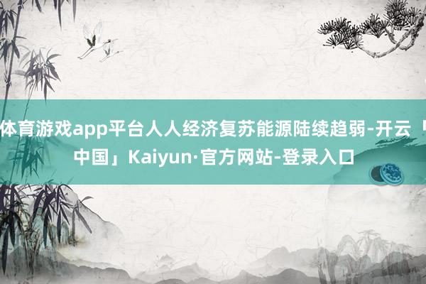 体育游戏app平台人人经济复苏能源陆续趋弱-开云「中国」Kaiyun·官方网站-登录入口